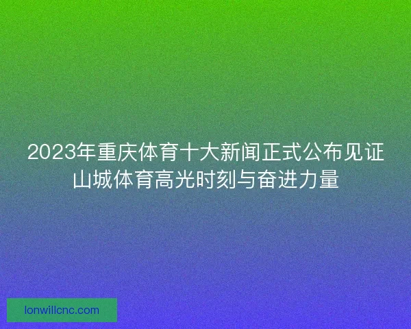 2023年重庆体育十大新闻正式公布见证山城体育高光时刻与奋进力量