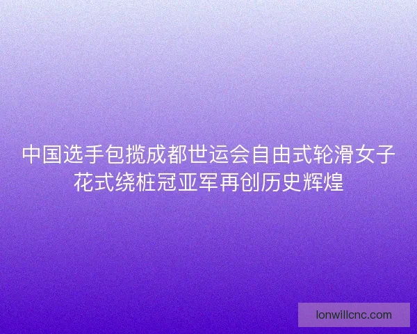 中国选手包揽成都世运会自由式轮滑女子花式绕桩冠亚军再创历史辉煌