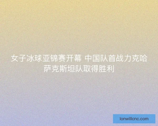女子冰球亚锦赛开幕 中国队首战力克哈萨克斯坦队取得胜利