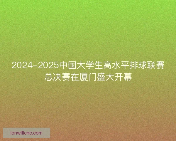 2024-2025中国大学生高水平排球联赛总决赛在厦门盛大开幕