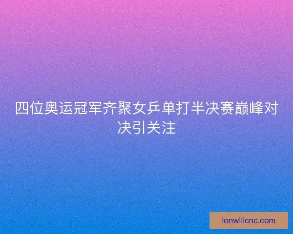 四位奥运冠军齐聚女乒单打半决赛巅峰对决引关注