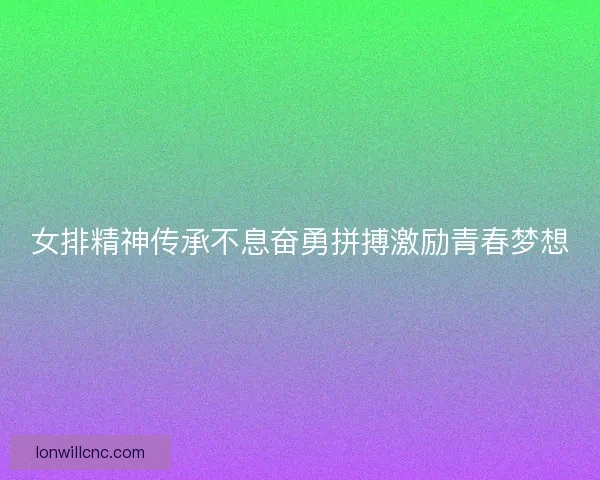 女排精神传承不息奋勇拼搏激励青春梦想