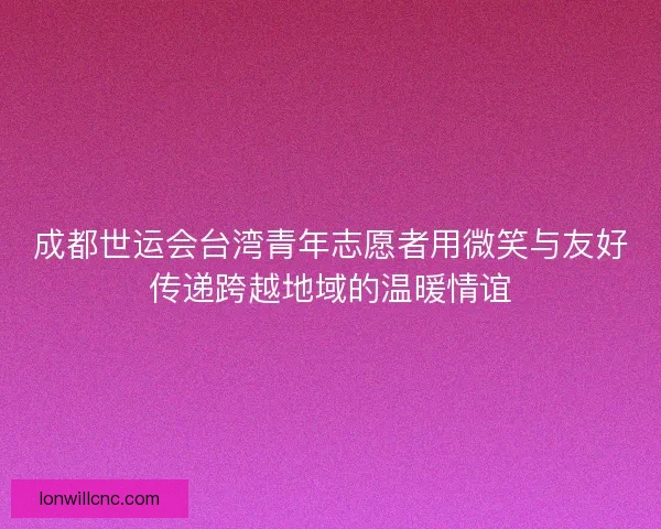 成都世运会台湾青年志愿者用微笑与友好传递跨越地域的温暖情谊