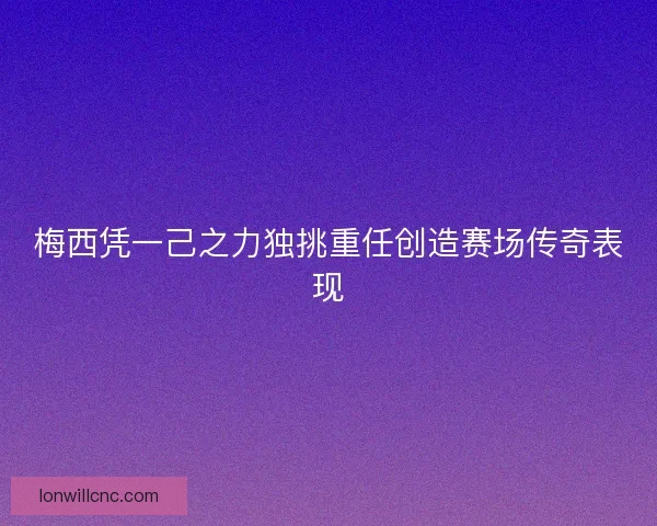 梅西凭一己之力独挑重任创造赛场传奇表现