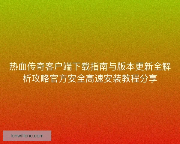 热血传奇客户端下载指南与版本更新全解析攻略官方安全高速安装教程分享