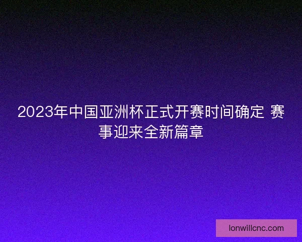 2023年中国亚洲杯正式开赛时间确定 赛事迎来全新篇章