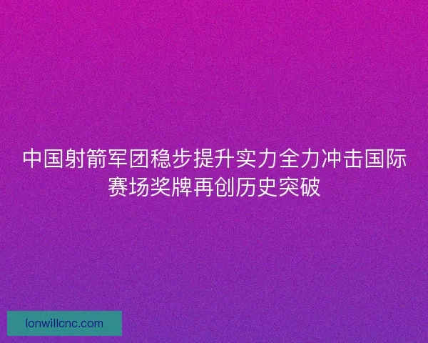 中国射箭军团稳步提升实力全力冲击国际赛场奖牌再创历史突破