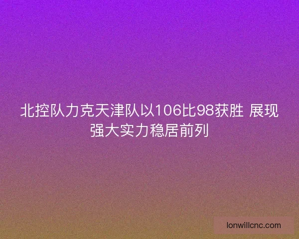北控队力克天津队以106比98获胜 展现强大实力稳居前列