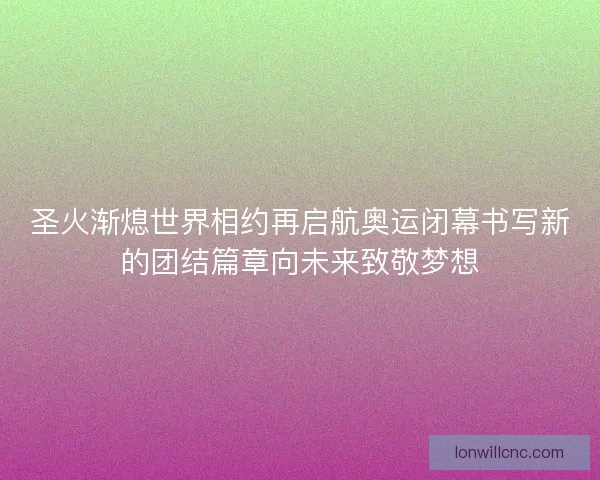 圣火渐熄世界相约再启航奥运闭幕书写新的团结篇章向未来致敬梦想