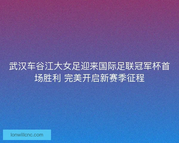 武汉车谷江大女足迎来国际足联冠军杯首场胜利 完美开启新赛季征程