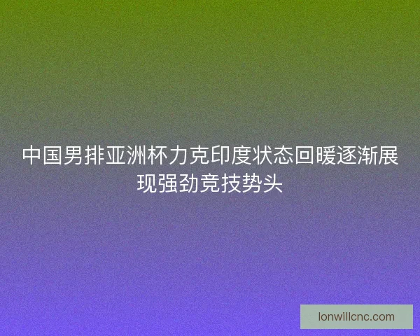 中国男排亚洲杯力克印度状态回暖逐渐展现强劲竞技势头