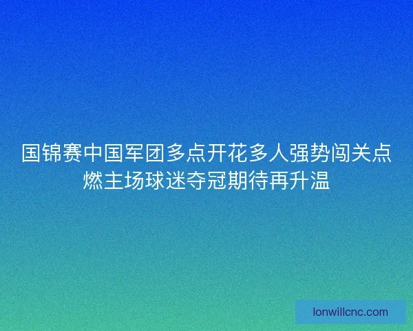 国锦赛中国军团多点开花多人强势闯关点燃主场球迷夺冠期待再升温