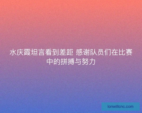 水庆霞坦言看到差距 感谢队员们在比赛中的拼搏与努力