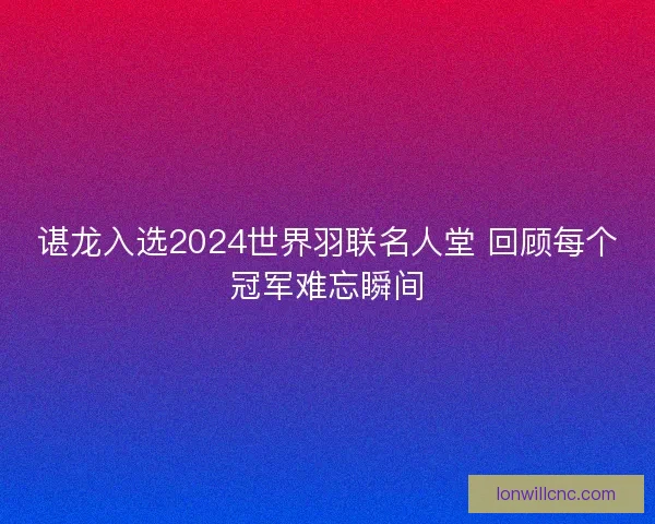 谌龙入选2024世界羽联名人堂 回顾每个冠军难忘瞬间