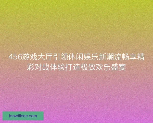 456游戏大厅引领休闲娱乐新潮流畅享精彩对战体验打造极致欢乐盛宴 456游戏大厅引领休闲娱乐新潮流畅享精彩对战体验打造极致欢乐盛宴