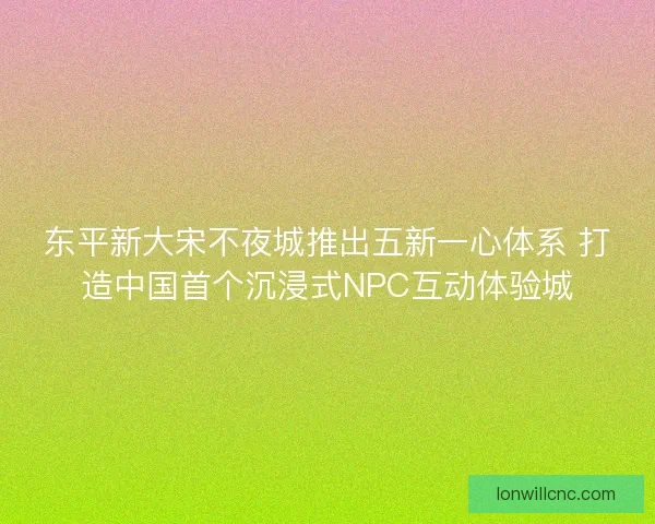 东平新大宋不夜城推出五新一心体系 打造中国首个沉浸式NPC互动体验城 东平新大宋不夜城推出五新一心体系 打造中国首个沉浸式NPC互动体验城