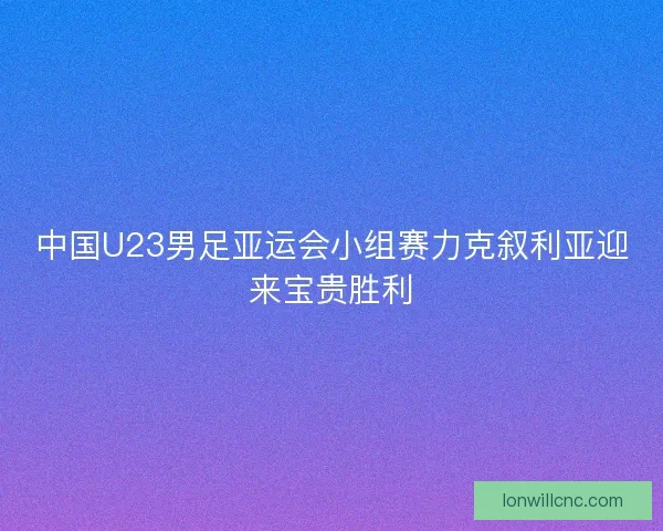 中国U23男足亚运会小组赛力克叙利亚迎来宝贵胜利 中国U23男足亚运会小组赛力克叙利亚迎来宝贵胜利