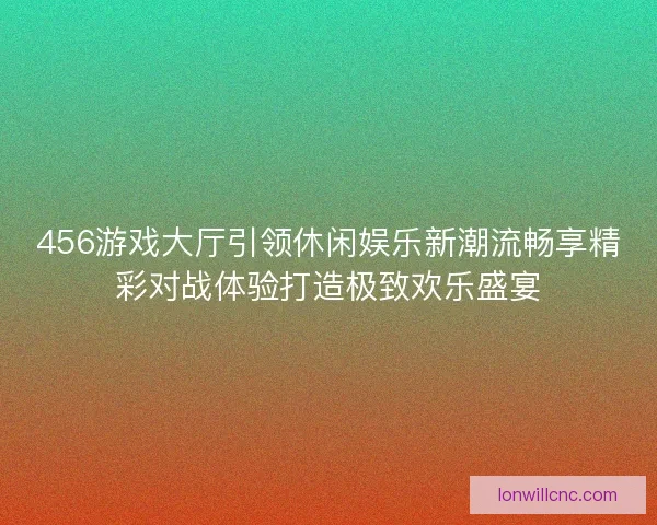 456游戏大厅引领休闲娱乐新潮流畅享精彩对战体验打造极致欢乐盛宴 456游戏大厅引领休闲娱乐新潮流畅享精彩对战体验打造极致欢乐盛宴