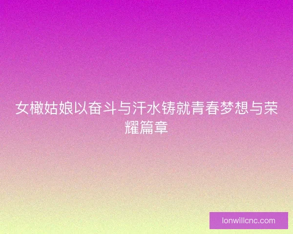 女橄姑娘以奋斗与汗水铸就青春梦想与荣耀篇章