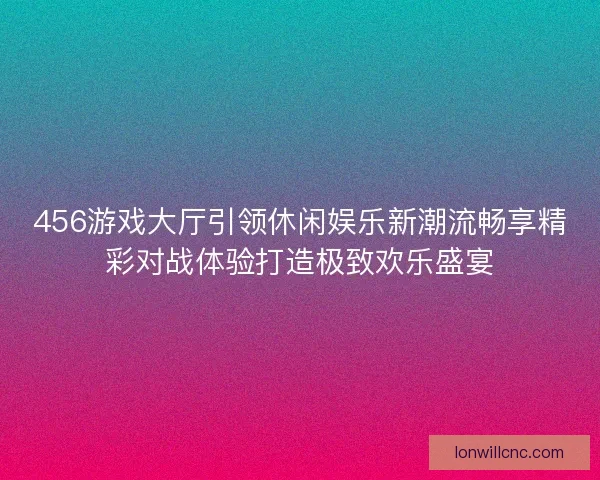 456游戏大厅引领休闲娱乐新潮流畅享精彩对战体验打造极致欢乐盛宴