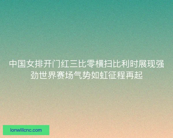 中国女排开门红三比零横扫比利时展现强劲世界赛场气势如虹征程再起